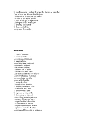 El mundo que gira y se deja llevar por las fuerzas de gravedad
Toda la carga del dolor y el sufrimiento
La recesión de un pantalón que no baja
Las uñas de una mujer coqueta
El vicio de los que se dejan llevar
La intrépida ayuda de El Zorro
El temple y la suciedad
El abrazo y el olvido
La pureza y al eternidad




Transitando

El permiso de matar
El deseo de acabar
La seguridad del mañana
El fuego del hoy
La sugerencia del momento
La tregua del lamento
La acabada seguridad
La ruptura con lo nuevo
La infertilidad delos fetos
La escrupulosa labor delos miedos
La irrisoria tarea del monstruo
La sentencia de una falla
La intrépida fatalidad
El espejo del alma
La inquietud de las aguas
El adormecimiento del calor
La seducción de la piel
El remiendo dela letra
El espasmo de originalidad
El simiente de un elemento
La imperiosa necesidad de amar
La imagen delos congéneres
La reproducción de los mitos
La rituosa tarea de ostentar
La espasmosa marea del asfalto
La generosa variedad de retos
La inimaginable seriedad de un clérigo
 