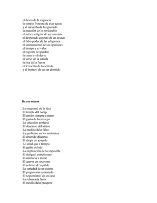 el deseo de la vagancia
la simple frescura de esas aguas
y el recuerdo de lo ignorado
la mansión de lo perdurable
el mítico enigma de ser uno mas
el desposado aspecto de un casado
el falso poder de las religiones
el serenamiento de las opiniones
el tiempo y el valor
el registro del perdón
la causa y el efecto
el verso de la estrofa
la risa de la fuerza
el fermento de lo sentido
y el bostezo de un ser dormido




De eso somos

La magnitud de la idea
El temple del coraje
El antojo siempre a mano
El gusto de lo amargo
La selección perfecta
El descanso del atraso
La medida delo falso
La perdición en los andamios
El aburrido discurso
El elegir de acuerdo
Le señal que a tiempo
El guiño del ojo
La explicación de lo imposible
El desigual entretiempo
El animarse a mirar
El querer un poco mas
El señalar al culpable
La seriedad de un asunto
El preguntarse a menudo
El seguimiento de un caso
La rebuscada faena
El meollo delo prospero
 