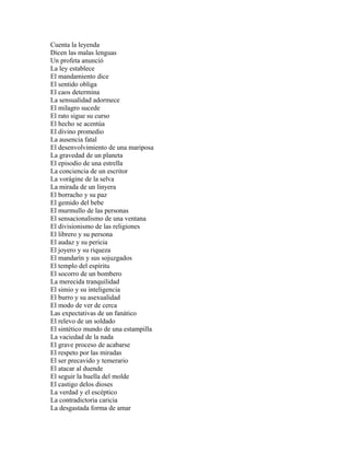 Cuenta la leyenda
Dicen las malas lenguas
Un profeta anunció
La ley establece
El mandamiento dice
El sentido obliga
El caos determina
La sensualidad adormece
El milagro sucede
El rato sigue su curso
El hecho se acentúa
El divino promedio
La ausencia fatal
El desenvolvimiento de una mariposa
La gravedad de un planeta
El episodio de una estrella
La conciencia de un escritor
La vorágine de la selva
La mirada de un linyera
El borracho y su paz
El gemido del bebe
El murmullo de las personas
El sensacionalismo de una ventana
El divisionismo de las religiones
El librero y su persona
El audaz y su pericia
El joyero y su riqueza
El mandarín y sus sojuzgados
El templo del espíritu
El socorro de un bombero
La merecida tranquilidad
El simio y su inteligencia
El burro y su asexualidad
El modo de ver de cerca
Las expectativas de un fanático
El relevo de un soldado
El sintético mundo de una estampilla
La vaciedad de la nada
El grave proceso de acabarse
El respeto por las miradas
El ser precavido y temerario
El atacar al duende
El seguir la huella del molde
El castigo delos dioses
La verdad y el escéptico
La contradictoria caricia
La desgastada forma de amar
 