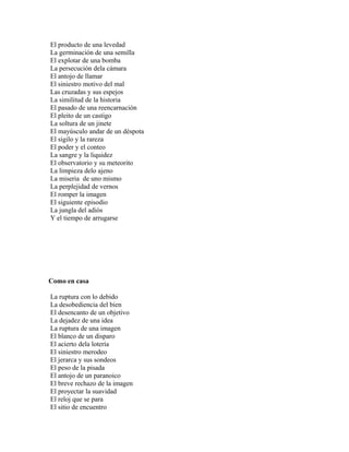 El producto de una levedad
La germinación de una semilla
El explotar de una bomba
La persecución dela cámara
El antojo de llamar
El siniestro motivo del mal
Las cruzadas y sus espejos
La similitud de la historia
El pasado de una reencarnación
El pleito de un castigo
La soltura de un jinete
El mayúsculo andar de un déspota
El sigilo y la rareza
El poder y el conteo
La sangre y la liquidez
El observatorio y su meteorito
La limpieza delo ajeno
La miseria de uno mismo
La perplejidad de vernos
El romper la imagen
El siguiente episodio
La jungla del adiós
Y el tiempo de arrugarse




Como en casa

La ruptura con lo debido
La desobediencia del bien
El desencanto de un objetivo
La dejadez de una idea
La ruptura de una imagen
El blanco de un disparo
El acierto dela lotería
El siniestro merodeo
El jerarca y sus sondeos
El peso de la pisada
El antojo de un paranoico
El breve rechazo de la imagen
El proyectar la suavidad
El reloj que se para
El sitio de encuentro
 