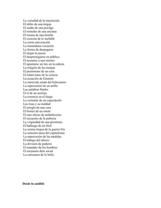 La variedad de la mayúscula
El idilio de una tregua
El asalto de una pocilga
El remedio de una anciana
El reuma de una botella
El corazón de lo inefable
La cierta aseveración
La instantánea vocación
La forma de despegarse
El alojar la rareza
El desprestigiarse en público
El acusarse a uno mismo
El apuntarse un tiro en la cabeza
La religión de las monjas
El pesimismo de un cura
El relativismo de la ciencia
La ecuación de Einstein
La merecida senda del holocausto
La repercusión de un anillo
Las palabras finales
El si de un acertijo
La creencia en el fuego
La vertiente de un espectáculo
Las risas y su maldad
El arreglo de una cara
El bisturí de un esteta
El raro efecto de embellecerse
El secuestro de la pobreza
La virginidad de una prostituta
El hallazgo de un fósil
La serena tregua de la guerra fría
La siniestra tarea del capitalismo
La repercusión de las medidas
El trabajo del obrero
La división de poderes
El mandato de los hombres
El escenario delo social
La caricatura de lo bello




Desde lo audible
 