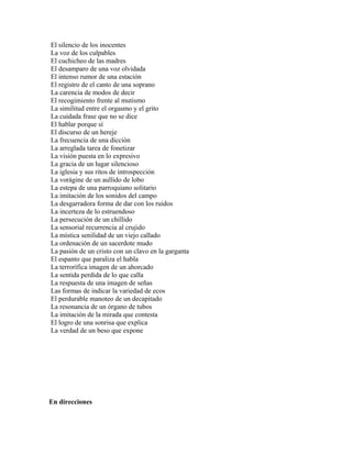 El silencio de los inocentes
La voz de los culpables
El cuchicheo de las madres
El desamparo de una voz olvidada
El intenso rumor de una estación
El registro de el canto de una soprano
La carencia de modos de decir
El recogimiento frente al mutismo
La similitud entre el orgasmo y el grito
La cuidada frase que no se dice
El hablar porque sí
El discurso de un hereje
La frecuencia de una dicción
La arreglada tarea de fonetizar
La visión puesta en lo expresivo
La gracia de un lugar silencioso
La iglesia y sus ritos de introspección
La vorágine de un aullido de lobo
La estepa de una parroquiano solitario
La imitación de los sonidos del campo
La desgarradora forma de dar con los ruidos
La incerteza de lo estruendoso
La persecución de un chillido
La sensorial recurrencia al crujido
La mística senilidad de un viejo callado
La ordenación de un sacerdote mudo
La pasión de un cristo con un clavo en la garganta
El espanto que paraliza el habla
La terrorífica imagen de un ahorcado
La sentida perdida de lo que calla
La respuesta de una imagen de señas
Las formas de indicar la variedad de ecos
El perdurable manoteo de un decapitado
La resonancia de un órgano de tubos
La imitación de la mirada que contesta
El logro de una sonrisa que explica
La verdad de un beso que expone




En direcciones
 