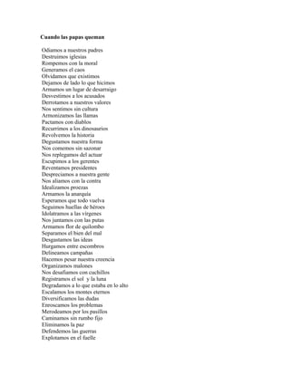 Cuando las papas queman

Odiamos a nuestros padres
Destruimos iglesias
Rompemos con la moral
Generamos el caos
Olvidamos que existimos
Dejamos de lado lo que hicimos
Armamos un lugar de desarraigo
Desvestimos a los acusados
Derrotamos a nuestros valores
Nos sentimos sin cultura
Armonizamos las llamas
Pactamos con diablos
Recurrimos a los dinosaurios
Revolvemos la historia
Degustamos nuestra forma
Nos comemos sin sazonar
Nos replegamos del actuar
Escupimos a los gerentes
Reventamos presidentes
Despreciamos a nuestra gente
Nos aliamos con la contra
Idealizamos proezas
Armamos la anarquía
Esperamos que todo vuelva
Seguimos huellas de héroes
Idolatramos a las vírgenes
Nos juntamos con las putas
Armamos flor de quilombo
Separamos el bien del mal
Desgastamos las ideas
Hurgamos entre escombros
Delineamos campañas
Hacemos pesar nuestra creencia
Organizamos malones
Nos desafiamos con cuchillos
Registramos el sol y la luna
Degradamos a lo que estaba en lo alto
Escalamos los montes eternos
Diversificamos las dudas
Enroscamos los problemas
Merodeamos por los pasillos
Caminamos sin rumbo fijo
Eliminamos la paz
Defendemos las guerras
Explotamos en el fuelle
 