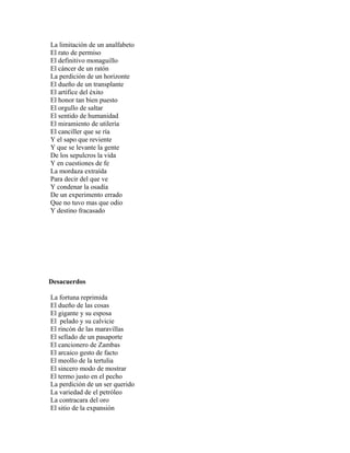 La limitación de un analfabeto
El rato de permiso
El definitivo monaguillo
El cáncer de un ratón
La perdición de un horizonte
El dueño de un transplante
El artífice del éxito
El honor tan bien puesto
El orgullo de saltar
El sentido de humanidad
El miramiento de utilería
El canciller que se ría
Y el sapo que reviente
Y que se levante la gente
De los sepulcros la vida
Y en cuestiones de fe
La mordaza extraída
Para decir del que ve
Y condenar la osadía
De un experimento errado
Que no tuvo mas que odio
Y destino fracasado




Desacuerdos

La fortuna reprimida
El dueño de las cosas
El gigante y su esposa
El pelado y su calvicie
El rincón de las maravillas
El sellado de un pasaporte
El cancionero de Zambas
El arcaico gesto de facto
El meollo de la tertulia
El sincero modo de mostrar
El termo justo en el pecho
La perdición de un ser querido
La variedad de el petróleo
La contracara del oro
El sitio de la expansión
 