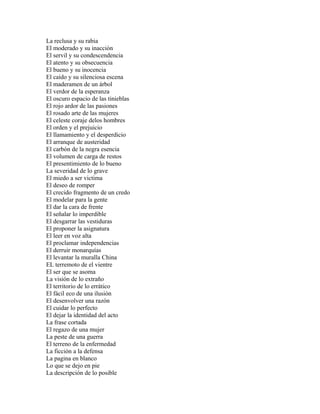 La reclusa y su rabia
El moderado y su inacción
El servil y su condescendencia
El atento y su obsecuencia
El bueno y su inocencia
El caído y su silenciosa escena
El maderamen de un árbol
El verdor de la esperanza
El oscuro espacio de las tinieblas
El rojo ardor de las pasiones
El rosado arte de las mujeres
El celeste coraje delos hombres
El orden y el prejuicio
El llamamiento y el desperdicio
El arranque de austeridad
El carbón de la negra esencia
El volumen de carga de restos
El presentimiento de lo bueno
La severidad de lo grave
El miedo a ser victima
El deseo de romper
El crecido fragmento de un credo
El modelar para la gente
El dar la cara de frente
El señalar lo imperdible
El desgarrar las vestiduras
El proponer la asignatura
El leer en voz alta
El proclamar independencias
El derruir monarquías
El levantar la muralla China
EL terremoto de el vientre
El ser que se asoma
La visión de lo extraño
El territorio de lo errático
El fácil eco de una ilusión
El desenvolver una razón
El cuidar lo perfecto
El dejar la identidad del acto
La frase cortada
El regazo de una mujer
La peste de una guerra
El terreno de la enfermedad
La ficción a la defensa
La pagina en blanco
Lo que se dejo en pie
La descripción de lo posible
 