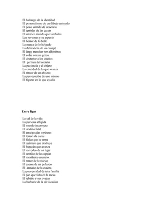 El hallazgo de la identidad
El personalismo de un dibujo animado
El poco sentido de decencia
El temblar de las castas
El errático mundo que tambalea
Las personas y su aspecto
El horror de lo bello
La marca de lo holgado
La delicadeza de un canapé
El largo transitar por alfombras
El volar con un genio
El desterrar a los dueños
El germen del secreto
La paciencia y el objeto
La cantidad de lo que avanza
El tensor de un abismo
La persecución de uno mismo
El figurar en lo que estalla




Entre ligas

La sal de la vida
La persona afligida
El mundo incorrecto
El destino fatal
El arraigo alas verduras
El terror ala carne
El físico que se arma
El químico que destruye
El huracán que avanza
El merodeo de un tigre
El sentido de las agujas
El mesiánico anuncio
El terror de lo nuevo
El caerse de un peñasco
El armado de la escena
La prosperidad de una familia
El pan que falta en la mesa
El rebaño y sus ovejas
La barbarie de la civilización
 