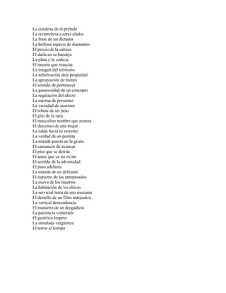 La condena de el prelado
La recurrencia a seres alados
La frase de un dictador
La brillosa especie de diamantes
El precio de la cabeza
El darla en su bandeja
La plata y la codicia
El muerto que resucita
La imagen del territorio
La señalización dela propiedad
La apropiación de bienes
El sentido de pertenecer
La generosidad de un concepto
La regulación del afecto
La merma de presentes
La variedad de ausentes
El rebote de un peso
El giro de la raza
El masculino nombre que avanza
El descenso de una mujer
La caída hacia lo extremo
La verdad de un profeta
La mirada puesta en la grieta
El cansancio de avanzar
El piso que se derrite
El amor que ya no existe
El sentido de la adversidad
El paso adelante
La mirada de un delirante
El espectro de los antepasados
La cueva de los muertos
La habitación de los chicos
La servicial tarea de una mucama
El destello de un Dios antojadizo
La vertical descendencia
El trastorno de un drogadicto
La paciencia vulnerada
El genérico respeto
La simulada vergüenza
El terror al tiempo
 
