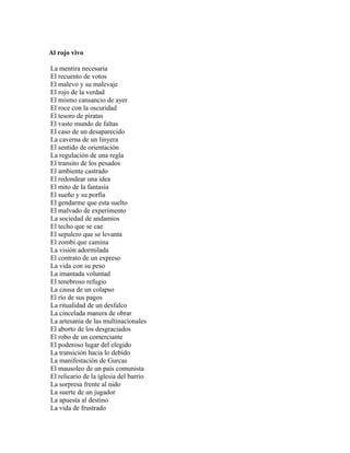 Al rojo vivo

La mentira necesaria
El recuento de votos
El malevo y su malevaje
El rojo de la verdad
El mismo cansancio de ayer
El roce con la oscuridad
El tesoro de piratas
El vasto mundo de faltas
El caso de un desaparecido
La caverna de un linyera
El sentido de orientación
La regulación de una regla
El transito de los pesados
El ambiente castrado
El redondear una idea
El mito de la fantasía
El sueño y su porfía
El gendarme que esta suelto
El malvado de experimento
La sociedad de andamios
El techo que se cae
El sepulcro que se levanta
El zombi que camina
La visión adormilada
El contrato de un expreso
La vida con su peso
La imantada voluntad
El tenebroso refugio
La causa de un colapso
El río de sus pagos
La ritualidad de un desfalco
La cincelada manera de obrar
La artesanía de las multinacionales
El aborto de los desgraciados
El robo de un comerciante
El poderoso lugar del elegido
La transición hacia lo debido
La manifestación de Gurcas
El mausoleo de un país comunista
El relicario de la iglesia del barrio
La sorpresa frente al nido
La suerte de un jugador
La apuesta al destino
La vida de frustrado
 