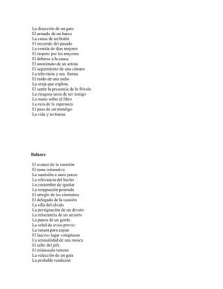 La disección de un gato
El armado de un barco
La causa de un botón
El recuerdo del pasado
La venida de días mejores
El respeto por los mayores
El deberse a la causa
El anonimato de un artista
El seguimiento de una cámara
La televisión y sus llamas
El ruido de una radio
La oreja que explota
El sentir la presencia de lo frívolo
La riesgosa tarea de ser testigo
La mano sobre el libro
La raza de la esperanza
El paso de un mendigo
La vida y su transa




Balance

El avance de la cuestión
El tema reiterativo
La sumisión a unos pocos
La relevancia del hecho
La costumbre de igualar
La resignación postrada
El arreglo de los cimientos
El delegado de la ocasión
La silla del olvido
La persignación de un devoto
La reluctancia de un arcoiris
La panza de un gordo
La señal de aviso previo
La ranura para espiar
El lascivo lugar voluptuoso
La sensualidad de una mosca
El sello del jefe
El minúsculo terreno
La selección de un guía
La probable rendición
 