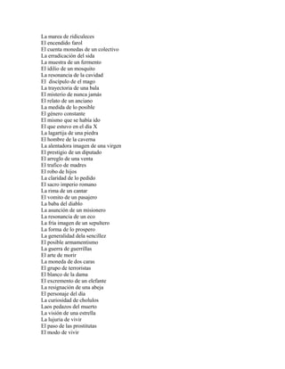 La marea de ridiculeces
El encendido farol
El cuenta monedas de un colectivo
La erradicación del sida
La muestra de un fermento
El idilio de un mosquito
La resonancia de la cavidad
El discípulo de el mago
La trayectoria de una bala
El misterio de nunca jamás
El relato de un anciano
La medida de lo posible
El género constante
El mismo que se había ido
El que estuvo en el día X
La lagartija de una piedra
El hombre de la caverna
La alentadora imagen de una virgen
El prestigio de un diputado
El arreglo de una venta
El trafico de madres
El robo de hijos
La claridad de lo pedido
El sacro imperio romano
La rima de un cantar
El vomito de un pasajero
La baba del diablo
La asunción de un misionero
La resonancia de un eco
La fría imagen de un sepultero
La forma de lo prospero
La generalidad dela sencillez
El posible armamentismo
La guerra de guerrillas
El arte de morir
La moneda de dos caras
El grupo de terroristas
El blanco de la dama
El excremento de un elefante
La resignación de una abeja
El personaje del día
La curiosidad de cholulos
Laos pedazos del muerto
La visión de una estrella
La lujuria de vivir
El paso de las prostitutas
El modo de vivir
 