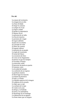 Por ahí

La ranura de la alcancía
La imagen de un niño
La frase olvidada
El elegir lo correcto
La sangre en el ojo
La ligera verdad
El perder la importancia
El dejarse llevar
La persona de un indio
La lista de muertos
La promesa de vengar
El seguir adelante
El paso de un amante
El concepto de retar
El libros de cuentos
El juguete rabioso
La pensión de un pasado
La regla de lo presente
El misal del futuro
La secuencia de fotos
El verse en los fragmentos
El pensar en que los tiempos
El recordar el festejo
La merecida vuelta
El procrear de puerta en puerta
El siniestro vacío
La levedad del armado
La confusión de un regreso
La perfecta mentira
El dócil lugar de mascota
La tarjeta de presencia
El traje y el límite
La lograda aspereza de la imagen
El cuaderno de la escuela
Le lápiz que se rajó
La cuchara de la sopa
El viento en la cara
El abrigo y la bufanda
El arma y la cantimplora
El desarraigo de un naufrago
La obturación de un agujero
La firme mano que se asegura
 