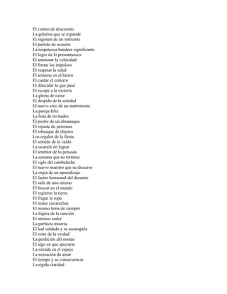 El conteo de descuento
La gelatina que se expande
El régimen de un militante
El partido de ocasión
La respetuosa bandera significante
El logro de lo presuntuosos
El aminorar la velocidad
El frenar los impulsos
El respetar la señal
El armarse en el hierro
El cuidar el entierro
El dilucidar lo que pasó
El escape a la victoria
La gloria de cazar
El despido de la soledad
El nuevo sitio de un matrimonio
La pareja feliz
La lista de invitados
El postre de un almanaque
El rejunte de personas
El rebusque de objetos
Los regalos de la fiesta
El sentido de lo caído
La ocasión de lograr
El temblor de lo pensado
La semana que no termina
El siglo del cambalache
El nuevo maestro que su discurso
La orgía de un aprendizaje
El factor hormonal del desastre
El salir de uno mismo
El buscar en el mundo
El registrar la tierra
El fregar la ropa
El matar cucarachas
El mismo tema de siempre
La lógica de la canción
El intenso sudor
La perfecta miseria
El leal soldado y su escarapela
El resto de la verdad
La perdición ahí nomás
El algo en que apoyarse
La mirada en el espejo
La sensación de amar
El tiempo y su consecuencia
La rígida claridad
 