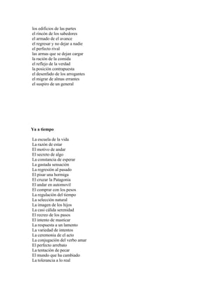 los edificios de las partes
el rincón de los sabedores
el armado de el avance
el regresar y no dejar a nadie
el perfecto rival
las armas que se dejan cargar
la ración de la comida
el reflejo de la verdad
la posición contrapuesta
el desenfado de los arrogantes
el migrar de almas errantes
el suspiro de un general




Ya a tiempo

La escuela de la vida
La razón de estar
El motivo de andar
El secreto de algo
La constancia de esperar
La gastada sensación
La regresión al pasado
El pisar una hormiga
El cruzar la Patagonia
El andar en automovil
El comprar con los pesos
La regulación del tiempo
La selección natural
La imagen de los hijos
La casi cálida serenidad
El recreo de los pasos
El intento de masticar
La respuesta a un lamento
La variedad de intentos
La ceremonia de el acto
La conjugación del verbo amar
El perfecto arrebato
La tentación de pecar
El mundo que ha cambiado
La tolerancia a lo real
 