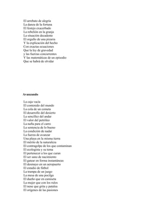 El arrebato de alegría
La danza de la fortuna
El festejo exacerbado
La rebelión en la granja
La situación decadente
El orgullo de una pizarra
Y la explicación del hecho
Con exactas ecuaciones
Que la ley de gravedad
y las fuerzas concurrentes
Y las matemáticas de un episodio
Que se habrá de olvidar




Avanzando

La caja vacía
El contenido del mundo
La cola de un cometa
El desarrollo del desierto
La sencillez del andar
El valor del petróleo
La nafta para el carro
La sentencia de lo bueno
La condición de nadar
La fuerza de avanzar
Una playa en la misma tierra
El mérito de la naturaleza
El contragolpe de los que contaminan
El ecologista y su tema
El pertenecer a los que curan
El ser sano de nacimiento
El gatear en forma instantáneas
El desmayo en un aeropuerto
El estadio de fútbol
La trampa de un juego
La mesa de una pocilga
El dueño que en camiseta
La mujer que con los rulos
El nene que grita y patalea
El orígenes de las pasiones
 