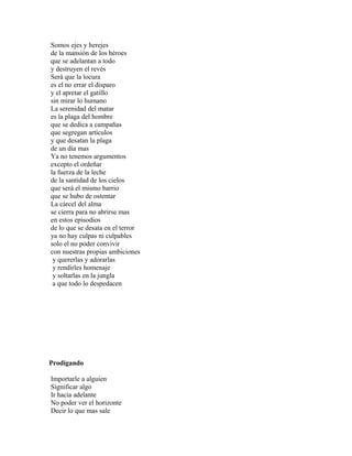 Somos ejes y herejes
de la mansión de los héroes
que se adelantan a todo
y destruyen el revés
Será que la locura
es el no errar el disparo
y el apretar el gatillo
sin mirar lo humano
La serenidad del matar
es la plaga del hombre
que se dedica a campañas
que segregan artículos
y que desatan la plaga
de un día mas
Ya no tenemos argumentos
excepto el ordeñar
la fuerza de la leche
de la santidad de los cielos
que será el mismo barrio
que se hubo de ostentar
La cárcel del alma
se cierra para no abrirse mas
en estos episodios
de lo que se desata en el terror
ya no hay culpas ni culpables
solo el no poder convivir
con nuestras propias ambiciones
 y quererlas y adorarlas
 y rendirles homenaje
 y soltarlas en la jungla
 a que todo lo despedacen




Prodigando

Importarle a alguien
Significar algo
Ir hacia adelante
No poder ver el horizonte
Decir lo que mas sale
 