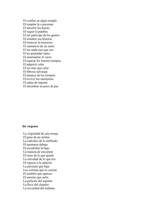 El confiar en algún templo
El templar la s personas
El advertir los bueno
El seguir la palabra
El ser participe de los genios
El estudiar esa historia
El remover la memoria
El cansancio de un santo
El ser nada mas que eso
El no pretender tanto
El amamantar el vacío
El esperar los buenos tiempos
El adquirir valor
El ser mas que calor
El fibroso salvataje
El alcance de los tiempos
El revivir los momentos
El saltar de repente
El encontrar un poco de paz




De vírgenes

La virginidad de una monja
El pene de un militar
La ridiculez de lo atribuido
El asomarse debajo
El escudriñar lo bajo
La manera de encontrar
El resto de lo que queda
La salvedad de lo que era
El regreso a lo anterior
La persiana que baja
Las cortinas que se cierran
El temblor que aparece
El asesino que entra
La película del espanto
La llave del claustro
La severidad del mañana
 