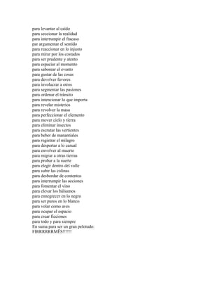 para levantar al caído
para seccionar la realidad
para interrumpir el fracaso
par argumentar el sentido
para reaccionar en lo injusto
para mirar por los costados
para ser prudente y atento
para espaciar al momento
para saborear el evento
para gustar de las cosas
para devolver favores
para involucrar a otros
para segmentar las pasiones
para ordenar el tránsito
para intencionar lo que importa
para revelar misterios
para revolver la masa
para perfeccionar el elemento
para mover cielo y tierra
para eliminar insectos
para escrutar las vertientes
para beber de manantiales
para registrar el milagro
para despertar a lo casual
para envolver al muerto
para migrar a otras tierras
para probar a la suerte
para elegir dentro del valle
para subir las colinas
para desbordar de contentos
para interrumpir las acciones
para fomentar el vino
para elevar los bálsamos
para ennegrecer en lo negro
para ser puros en lo blanco
para volar como aves
para ocupar el espacio
para crear ficciones
para todo y para siempre
En suma para ser un gran pelotudo:
FIRRRRRRMËS!!!!!!
 