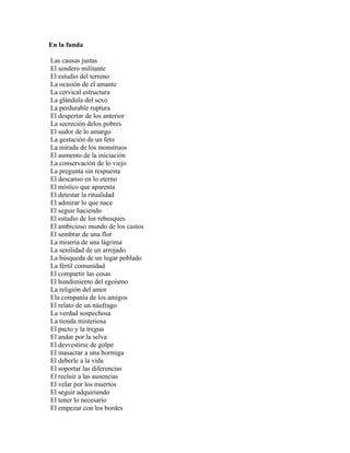 En la funda

Las causas justas
El sendero militante
El estudio del terreno
La ocasión de el amante
La cervical estructura
La glándula del sexo
La perdurable ruptura
El despertar de los anterior
La secreción delos pobres
El sudor de lo amargo
La gestación de un feto
La mirada de los monstruos
El aumento de la iniciación
La conservación de lo viejo
La pregunta sin respuesta
El descanso en lo eterno
El místico que aparenta
El detestar la ritualidad
El admirar lo que nace
El seguir haciendo
El estudio de los rebusques
El ambicioso mundo de los castos
El sembrar de una flor
La miseria de una lágrima
La senilidad de un arrojado
La búsqueda de un lugar poblado
La fértil comunidad
El compartir las cosas
El hundimiento del egoísmo
La religión del amor
Ela companía de los amigos
El relato de un náufrago
La verdad sospechosa
La tienda misteriosa
El pacto y la tregua
El andar por la selva
El desvestirse de golpe
El masacrar a una hormiga
El deberle a la vida
El soportar las diferencias
El recluir a las ausencias
El velar por los muertos
El seguir adquiriendo
El tener lo necesario
El empezar con los bordes
 