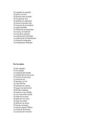 El rasguñas las paredes
El gritar a lo loco
El ponerse bien en pedo
El ser parte de uno
El quebrar los supuestos
El asumir la propia vida
El trastorno de un muñeco
La gitana perdida
El silbido de un transeúnte
La causa y el madurar
La cara de lo opuesto
La característica del logro
La relación de un abatimiento
La forma de conquistar
La energía para despegar




Por las dudas

El aire sagrado
El río mojado
La maquina del tiempo
La disposición de las cosas
El revertir los procesos
La mina de oro
El duende y el sol
La torre de Pisa
El entregar las esferas
El jugar a las posiciones
El dividir el planeta
El sentarse a un costado
El ver como todo sucede
El ardor de la causa
El pedir por los otros
El sacar los nudos
El delinear las tareas
El mismo sarcasmo
La pasión según S Mateo
La rueda de la fortuna
La canción de lo mismo
 