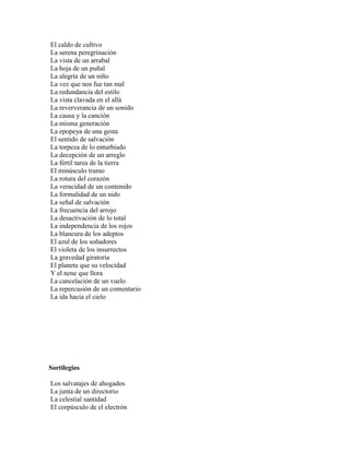 El caldo de cultivo
La serena peregrinación
La vista de un arrabal
La hoja de un puñal
La alegría de un niño
La vez que nos fue tan mal
La redundancia del estilo
La vista clavada en el allá
La reververancia de un sonido
La causa y la canción
La misma generación
La epopeya de una gesta
El sentido de salvación
La torpeza de lo enturbiado
La decepción de un arreglo
La fértil tarea de la tierra
El minúsculo tramo
La rotura del corazón
La veracidad de un contenido
La formalidad de un nido
La señal de salvación
La frecuencia del arrojo
La desactivación de lo total
La independencia de los rojos
La blancura de los adeptos
El azul de los soñadores
El violeta de los insurrectos
La gravedad giratoria
El planeta que su velocidad
Y el nene que llora
La cancelación de un vuelo
La repercusión de un comentario
La ida hacia el cielo




Sortilegios

Los salvatajes de ahogados
La junta de un directorio
La celestial santidad
El corpúsculo de el electrón
 