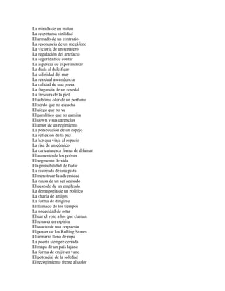 La mirada de un matón
La respetuosa virilidad
El armado de un contrario
La resonancia de un megáfono
La victoria de un sonajero
La regulación del artefacto
La seguridad de contar
La aspereza de experimentar
La duda al dulcificar
La salinidad del mar
La residual ascendencia
La calidad de una presa
La fragancia de un rosedal
La frescura de la piel
El sublime olor de un perfume
El sordo que no escucha
El ciego que no ve
El paralítico que no camina
El down y sus carencias
El amor de un regimiento
La persecución de un espejo
La reflexión de la paz
La luz que viaja al espacio
La risa de un cómico
La caricaturesca forma de difamar
El aumento de los pobres
El segmento de vida
Ela probabilidad de flotar
La rastreada de una pista
El menstruar la adversidad
La causa de un ser acusado
El despido de un empleado
La demagogia de un político
La charla de amigos
La forma de dirigirse
El llamado de los tiempos
La necesidad de estar
El dar el voto a los que claman
El renacer en espíritu
El cuarto de una respuesta
El poster de los Rolling Stones
El armario lleno de ropa
La puerta siempre cerrada
El mapa de un país lejano
La forma de crujir en vano
El potencial de la soledad
El recogimiento frente al dolor
 