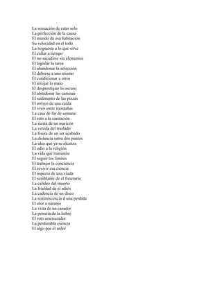 La sensación de estar solo
La perfección de la causa
El mundo de esa habitación
Su velocidad en el todo
La respuesta a lo que sirve
El callar a tiempo
El no sacudirse sin elementos
El legislar la tarea
El abandonar la selección
El deberse a uno mismo
El condicionar a otros
El arrojar lo malo
El desprestigiar lo oscuro
El almidonar las camisas
El sedimento de las pizzas
El arroyo de una caída
El vivir entre montañas
La casa de fin de semana
El reto a la castración
La siesta de un maricón
La vereda del traslado
La fisura de un ser acabado
La distancia entre dos puntos
La idea que ya se alcanza
El odio a la religión
La vida que transmite
El seguir los limites
El trabajar la conciencia
El revivir esa ciencia
El aspecto de una viuda
El semblante de el funerario
La calidez del muerto
La frialdad de el adiós
La cadencia de un disco
La reminiscencia d una perdida
El olor a naranjo
La vista de un cazador
La penuria de la liebre
El reto amenazador
La perdurable esencia
El algo por el ardor
 