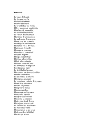 Al alcance

La locura de la vida
La faena de tenerla
El afán de disponerla
El canto de el adiós
La liviandad de una pluma
El leve ascenso de un alpinista
El cadalso de un castillo
La reclusión en el anillo
La versión de una canción
El articulo de un maremoto
La aceleración de una moto
El descenso por la cornisa
El arpegio de una cadencia
El alternar con la decencia
El girar con el mundo
El marearse a menudo
El entristecer en soledad
El acabar de gritar
El rugir desde lo bajo
El tributo a lo rebeldes
El huir a los rutinarios
El querer cambiarlo todo
La impotencia de no poder
Los ideales de crecer
La fertilidad de la mujer
El regreso a los tiempos de niños
El mirar con ternura
La relación de la candidez
El temprano amanecer
La vertiginosa variedad de regresos
El tirarse en paracaídas
El volar los pasados
El regresar al mundo
El estar encendido
El quemarse en los deseos
El encender las velas
El soplar los escondites
El mostrar lo autentico
El divertirse desde dentro
El arrojo de un temerario
La finalidad del diccionario
La división de bienes
El manoteo de lo que se va
El alcanzar la posibilidad
El tener que acusar
 