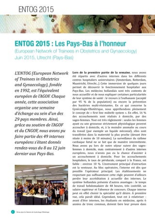 Revue pour les Internes de Gynécologie Obstétrique6
ENTOG 2015
ENTOG 2015 : Les Pays-Bas à l’honneur
(European Network of Trainees in Obstetrics and Gynaecology)
Juin 2015, Utrecht (Pays-Bas)
L’ENTOG (European Network
of Trainees in Obstetrics
and Gynaecology), fondée
en 1992, est l’équivalent
européen de l’AGOF. Chaque
année, cette association
organise une semaine
d’échange au sein d’un des
29 pays membres. Ainsi,
grâce au soutien de l’AGOF
et du CNGOF, nous avons pu
faire partie des 49 internes
européens s’étant donnés
rendez-vous du 8 au 12 juin
dernier aux Pays-Bas.
Lors de la première partie de la semaine, nous avons
été répartis avec d’autres internes dans les différents
centres hospitaliers universitaires (Amsterdam, Rotterdam,
Maastricht, Utrecht...).	Cette immersion de quelques jours
permet de découvrir le fonctionnement hospitalier aux
Pays-Bas. Les médecins hollandais sont très contents de
nous accueillir et de nous expliquer certaines particularités
de leur système de santé : le recours à l’euthanasie (accepté
par 95 % de la population) ou encore la prévention
des bactéries multi-résistantes. En ce qui concerne la
Gynécologie-Obstétrique, nous appréhendons pleinement
le concept de « first line midwife system ». En effet, 16 %
des accouchements sont réalisés à domicile, par des
sages-femmes. Tout est très réglementé : seules les femmes
ayant eu une grossesse strictement physiologique peuvent
accoucher à domicile, et, à la moindre anomalie au cours
du travail (par exemple un liquide méconial), elles sont
transférées dans la maternité la plus proche (devant être
située à moins de 10 minutes). La surveillance du rythme
cardiaque fœtal ne se fait que de manière intermittente.
Nous avons pu lors de notre séjour suivre des sages-
femmes à domicile, mais contrairement à d’autres internes
européens, nous n’avons pas eu la chance d’assister à
un accouchement à domicile. Pour les accouchements
hospitaliers, le taux de péridurale, comparé à la France, est
faible : environ 10 %. L’instrument principal d’extraction
est la ventouse. Au bloc opératoire, l’interne est dès que
possible l’opérateur principal. Les établissements ne
respectant pas suffisamment cette règle peuvent d’ailleurs
perdre leur accréditation à accueillir des internes. Le
système hollandais présente d’autres avantages : le temps
de travail hebdomadaire de 48 heures, très contrôlé, un
salaire supérieur et l’absence de concours. Chaque interne
peut en effet choisir la spécialité qu’il désire. A première
vue, cela paraî�t idéal. Cependant, tout est à relativiser :
avant d’être internes, les étudiants en médecine, après 6
années de tronc commun, doivent faire leur preuve dans
 