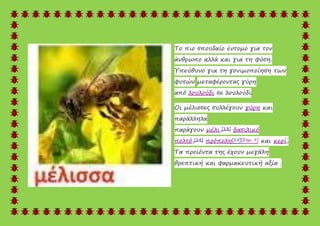 Το πιο σπουδαίο έντομο για τον
άνθρωπο αλλά και για τη φύση.
Υπεύθυνο για τη γονιμοποίηση των
φυτών μεταφέροντας γύρη
από λουλούδι σε λουλούδι.
Οι μέλισσες συλλέγουν γύρη και
παράλληλα
παράγουν μέλι,[13] βασιλικό
πολτό,[14] πρόπολη[15][Σημ. 9] και κερί,
Τα προϊόντα της έχουν μεγάλη
θρεπτική και φαρμακευτική αξία .
 
