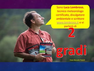 Sono	
  Luca	
  Lombroso,	
  
tecnico	
  meteorologo	
  
certificato,	
  divulgatore	
  
ambientale	
  e	
  scrittore
www.lombroso.it e	
  vi	
  
parlerò	
  di	
  
Foto	
  Niccolò	
  Patelli
 