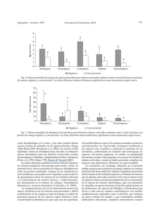 September - October 2007 771
escasos niveles de disturbio en los agroecosistemas (Frouz
1999, Büchs 2003, Woodcock et al. 2003).Así mismo, se han
registrado valores de abundancia más elevados en ambientes
menos disturbados para las familias Formicidae (Orden
Hymenoptera), Carabidae y Staphylinidae (Orden Coleoptera)
(Peck et al.1998, Bohac 1999, Rainio & Niemelä 2003).
Los datos obtenidos mediante la red en malezas siguieron
las mismas tendencias mencionadas para conteo visual: un
aumento en los valores promedios de riqueza y abundancia en
estas tendencias concuerdan con lo esperado, ya que la deriva
de agroquímicos hacia las plantas de las borduras afectaría
a la entomofauna de manera directa, e indirectamente,
por disminución en el número de refugios, hospedadores
alternativos y recursos alimenticios (Asteraki et al. 2004).
La composición de taxa de la entomofauna mostró una
notablemente en las orgánicas tanto al trabajar con datos de
presencia-ausencia de las especies (datos binarios) como
considerando la abundancia en que cada una fue registrada.
Esto podría deberse a que en los campos sometidos a prácticas
convencionales los insecticidas extinguen localmente a
las especies más sensibles y propician el aumento de las
resistentes, conformando un conjunto más homogéneo de
especies. En huertas orgánicas, en cambio, la complejidad
del paisaje (campos más pequeños con mayor diversidad de
plantas cultivadas y malezas) habría generado complejos de
especies más particulares, diferentes en cada localidad.
En conclusión, los resultados obtenidos en el presente
trabajo sugieren que la práctica de manejo orgánica en campos
hortícolas del área central de Córdoba (Argentina) incrementa
efectivamenteladiversidaddeespeciesyelnúmerodeinsectos
que las plantas cultivadas sostienen. Este mayor número total
de especies estaría causado principalmente por un incremento
en la riqueza de insectos entomófagos, que son justamente
los deseados en agroecosistemas al incidir negativamente en
llevar a cabo nuevos estudios entomológicos con diseños
estadísticamente replicados como el presente, que incluyan
un mayor número de campos y que contemplen variables
ambientales adicionales, ampliaría notoriamente nuestro
aa
a
a
a
b
a
ba
a
0
1
2
3
4
5
6
7
8
Hemiptera Homoptera Coleoptera Diptera Hymenoptera
Especies/hora
Orgánico Convencional
Fig. 5. Valores promedios de abundancia de individuos para diferentes órdenes colectados mediante conteo visual en huertas con
Fig. 4.Valores promedios de riqueza de especies para diferentes órdenes colectados mediante conteo visual en huertas con práctica
a
a
a
a
a
ba
a
a
a
0
10
20
30
40
50
60
70
Hemiptera Homoptera Coleoptera Diptera Hymenoptera
Individuos/hora
Orgánico Convencional
 
