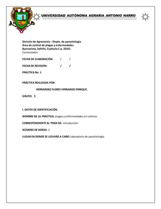 UNIVERSIDAD AUTÓNOMA AGRARIA ANTONIO NARRO
División de Agronomía – Depto. de parasitología
Área de control de plagas y enfermedades
Buenavista, Saltillo, Coahuila C p. 25315
Conmutador:
FECHA DE ELABORACIÓN: / /
FECHA DE REVISION: / /
PRACTICA No. 1
PRÁCTICA REALIZADA POR:
HERNANDEZ FLORES FERNANDO ENRIQUE.
GRUPO: 3
l. DATOS DE IDENTIFICACIÓN.
NOMBRE DE LA PRÁCTICA: plagas y enfermedades en cultivos
CORRESPONDIENTE AL TEMA DE: introducción
NÚMERO DE HORAS: 2
LUGAR EN DONDE SE LLEVARÁ A CABO: laboratorio de parasitología.
 