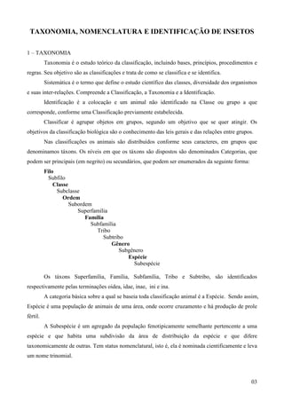 03
TAXONOMIA, NOMENCLATURA E IDENTIFICAÇÃO DE INSETOS
1 – TAXONOMIA
Taxonomia é o estudo teórico da classificação, incluindo bases, princípios, procedimentos e
regras. Seu objetivo são as classificações e trata de como se classifica e se identifica.
Sistemática é o termo que define o estudo científico das classes, diversidade dos organismos
e suas inter-relações. Compreende a Classificação, a Taxonomia e a Identificação.
Identificação é a colocação e um animal não identificado na Classe ou grupo a que
corresponde, conforme uma Classificação previamente estabelecida.
Classificar é agrupar objetos em grupos, segundo um objetivo que se quer atingir. Os
objetivos da classificação biológica são o conhecimento das leis gerais e das relações entre grupos.
Nas classificações os animais são distribuídos conforme seus caracteres, em grupos que
denominamos táxons. Os níveis em que os táxons são dispostos são denominados Categorias, que
podem ser principais (em negrito) ou secundários, que podem ser enumerados da seguinte forma:
Filo
Subfilo
Classe
Subclasse
Ordem
Subordem
Superfamília
Família
Subfamília
Tribo
Subtribo
Gênero
Subgênero
Espécie
Subespécie
Os táxons Superfamília, Família, Subfamília, Tribo e Subtribo, são identificados
respectivamente pelas terminações oidea, idae, inae, ini e ina.
A categoria básica sobre a qual se baseia toda classificação animal é a Espécie. Sendo assim,
Espécie é uma população de animais de uma área, onde ocorre cruzamento e há produção de prole
fértil.
A Subespécie é um agregado da população fenotipicamente semelhante pertencente a uma
espécie e que habita uma subdivisão da área de distribuição da espécie e que difere
taxonomicamente de outras. Tem status nomenclatural, isto é, ela é nominada cientificamente e leva
um nome trinomial.
 