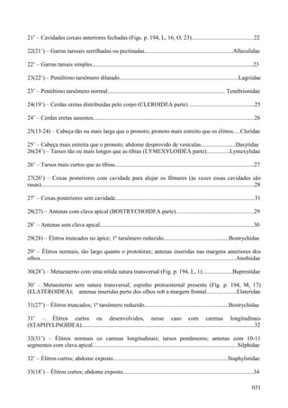 031
21’ – Cavidades coxais anteriores fechadas (Figs. p. 194, L, 16; O, 23)...........................................22
22(21’) – Garras tarssais serrilhadas ou pectinadas.............................................................Alleculidae
22’ – Garras tarsais simples...............................................................................................................23
23(22’) – Penúltimo tarsômero dilatado..................................................................................Lagriidae
23’ – Penúltimo tarsômero normal................................................................................. Tenebrionidae
24(19’) – Cerdas eretas distribuídas pelo corpo (CLEROIDEA parte) .............................................25
24’ – Cerdas eretas ausentes...............................................................................................................26
25(13-24) – Cabeça tão ou mais larga que o pronoto; pronoto mais estreito que os élitros.....Cleridae
25’ – Cabeça mais estreita que o pronoto; abdome desprovido de vesículas........................Dasytidae
26(24’) – Tarsos tão ou mais longos que as tíbias (LYMEXYLOIDEA parte)................Lymexylidae
26’ – Tarsos mais curtos que as tíbias................................................................................................27
27(26’) – Coxas posteriores com cavidade para alojar os fêmures (às vezes essas cavidades são
rasas)...................................................................................................................................................28
27’ – Coxas posteriores sem cavidade................................................................................................31
28(27) – Antenas com clava apical (BOSTRYCHOIDEA parte)......................................................29
28’ – Antenas sem clava apical..........................................................................................................30
29(28) – Élitros truncados no ápice; 1º tarsômero reduzido.............................................Bostrychidae
29’ – Élitros normais, tão largo quanto o prototórax; antenas inseridas nas margens anteriores dos
olhos.......................................................................................................................................Anobiidae
30(28’) – Metaesterno com uma nítida sutura transversal (Fig. p. 194, L, 1).....................Buprestidae
30’ – Metaesterno sem sutura transversal; espinho protoesternal presente (Fig. p. 194, M, 17)
(ELATEROIDEA); antenas inseridas perto dos olhos sob a margem frontal.....................Elateridae
31(27’) – Élitros truncados; 1º tarsômero reduzido..........................................................Bostrychidae
31’ – Élitros curtos ou desenvolvidos, nesse caso com carenas longitudinais
(STAPHYLINOIDEA).......................................................................................................................32
32(31’) – Élitros normais co carenas longitudinais; tarsos pentâmeros; antenas com 10-11
segmentos com clava apical....................................................................................................Silphidae
32’ – Élitros curtos; abdome exposto...............................................................................Staphylinidae
33(18’) – Élitros curtos; abdome exposto..........................................................................................34
 