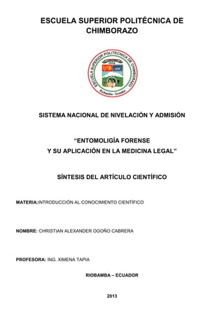 ESCUELA SUPERIOR POLITÉCNICA DE
CHIMBORAZO
SISTEMA NACIONAL DE NIVELACIÓN Y ADMISIÓN
“ENTOMOLIGÍA FORENSE
Y SU APLICACIÓN EN LA MEDICINA LEGAL”
SÍNTESIS DEL ARTÍCULO CIENTÍFICO
MATERIA:INTRODUCCIÓN AL CONOCIMIENTO CIENTÍFICO
NOMBRE: CHRISTIAN ALEXANDER OGOÑO CABRERA
PROFESORA: ING. XIMENA TAPIA
RIOBAMBA – ECUADOR
2013
 