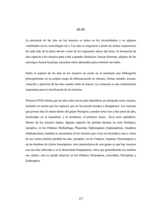 127
ALAS.
La presencia de las alas en los insectos es única en los invertebrados y en algunos
vertebrados (aves, murciélagos etc.). Las alas se originaron a partir de ciertas expansiones
de cada lado de la placa dorsal o noto de los segmentos alares del tórax, la formación de
alas capacita a los insectos para volar a grandes distancias, buscar alimento, alejarse de los
enemigos, buscar la pareja, encontrar sitios adecuados para construir sus nidos.
Sobre el aspecto de las alas en los insectos no existe en el momento casi bibliografía
principalmente en su amplio rango de diferenciación en número, forma, tamaño, textura,
venación y posición de las alas cuando están en reposo. La venación es una característica
importante para la clasificación de los insectos.
Watson (1934) afirma que las alas solas sirven para identificar un artrópodo como insecto,
teniendo en cuenta que las especies que no las poseen tienden a desaparecer. Los insectos
que poseen alas sé sitúan dentro del grupo Pterigota y pueden tener uno a dos pares de alas,
localizadas en el mesotórax y el metatórax, el protórax nunca lleva estos apéndices.
Dentro de los insectos alados, algunas especies las pierden durante su ciclo biológico,
ejemplos, en los Ordenes Mallophaga, Phasmida, Siphonaptera (Aphaniptera), Anoplura
(Siphunculata), también se encuentran en los insectos que viven en sociedad y una o varias
de sus castas estériles pierden las alas, ejemplos, en los Ordenes: Isoptera, Hymenoptera y
en las hembras de ciertos homópteros; otra característica de este grupo es que hay insectos
con sus alas reducidas y se le denominan braquipteros, otros que generalmente los machos
son alados, esto se puede observar en los Ordenes Homoptera, (coccidae), Stresiptera y
Embioptera.
 
