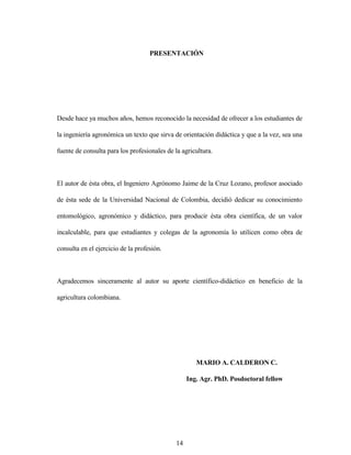 14
PRESENTACIÓN
Desde hace ya muchos años, hemos reconocido la necesidad de ofrecer a los estudiantes de
la ingeniería agronómica un texto que sirva de orientación didáctica y que a la vez, sea una
fuente de consulta para los profesionales de la agricultura.
El autor de ésta obra, el Ingeniero Agrónomo Jaime de la Cruz Lozano, profesor asociado
de ésta sede de la Universidad Nacional de Colombia, decidió dedicar su conocimiento
entomológico, agronómico y didáctico, para producir ésta obra científica, de un valor
incalculable, para que estudiantes y colegas de la agronomía lo utilicen como obra de
consulta en el ejercicio de la profesión.
Agradecemos sinceramente al autor su aporte científico-didáctico en beneficio de la
agricultura colombiana.
MARIO A. CALDERON C.
Ing. Agr. PhD. Posdoctoral fellow
 