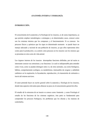 148
ANATOMÍA INTERNA Y FISIOLOGÍA
INTRODUCCIÓN.
El conocimiento de la anatomía y la fisiología de los insectos, es de suma importancia, ya
que permite emplear metodologías o estrategias y en determinados casos, conocer como
son los sistemas internos que los componen y el funcionamiento. Si se conocen los
procesos físicos y químicos que los rigen en determinado momento se puede hacer un
manejo adecuado y racional de una población de insectos, ya que ellos representan altos
costos para la producción y su control; estos procesos en los insectos son los mismos que
se presentan en otros seres de vida animal.
Los órganos internos de los insectos desempeñan funciones definidas, por tal razón es
interesante conocer sus estructuras y sus funciones. Lo cual es indispensable para entender
como viven, como se pueden distinguir entre sí y de otros animales, sus ciclos biológicos,
hábitos, comportamiento ecológico, su metabolismo, intercambio de oxigeno y anhídrido
carbónico en la respiración, la fecundación, reproducción y la transmisión de estímulos a
través del sistema nervioso.
El autor pretende hacer un escrito general sobre la anatomía y fisiología de los insectos,
donde trata aspectos relevantes para afianzar un poco en el conocimiento general de ellos.
El estudio de la estructura de un insecto se conoce como Anatomía y como Fisiología el
estudio de las funciones de los sistemas orgánicos, ésta parte es fundamental para
comprender los procesos biológicos, los problemas que los afectan y las maneras de
controlarlos.
 