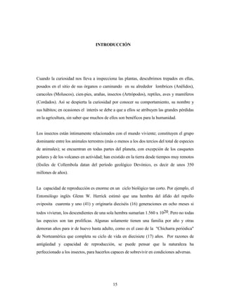 15
INTRODUCCIÓN
Cuando la curiosidad nos lleva a inspecciona las plantas, descubrimos trepados en ellas,
posados en el sitio de sus órganos o caminando en su alrededor lombrices (Anélidos),
caracoles (Moluscos), cien-pies, arañas, insectos (Artrópodos), reptiles, aves y mamíferos
(Cordados). Así se despierta la curiosidad por conocer su comportamiento, su nombre y
sus hábitos; en ocasiones el interés se debe a que a ellos se atribuyen las grandes pérdidas
en la agricultura, sin saber que muchos de ellos son benéficos para la humanidad.
Los insectos están íntimamente relacionados con el mundo viviente; constituyen el grupo
dominante entre los animales terrestres (más o menos a los dos tercios del total de especies
de animales); se encuentran en todas partes del planeta, con excepción de los casquetes
polares y de los volcanes en actividad; han existido en la tierra desde tiempos muy remotos
(fósiles de Collembola datan del período geológico Devónico, es decir de unos 350
millones de años).
La capacidad de reproducción es enorme en un ciclo biológico tan corto. Por ejemplo, el
Entomólogo inglés Glenn W. Herrick estimó que una hembra del áfido del repollo
oviposita cuarenta y uno (41) y originaría dieciséis (16) generaciones en ocho meses si
todos vivieran, los descendientes de una sola hembra sumarían 1.560 x 1020. Pero no todas
las especies son tan prolíficas. Algunas solamente tienen una familia por año y otras
demoran años para ir de huevo hasta adulto, como es el caso de la "Chicharra periódica"
de Norteamérica que completa su ciclo de vida en diecisiete (17) años. Por razones de
antigüedad y capacidad de reproducción, se puede pensar que la naturaleza ha
perfeccionado a los insectos, para hacerlos capaces de sobrevivir en condiciones adversas.
 