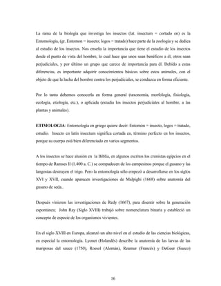16
La rama de la biología que investiga los insectos (lat. insectum = cortado en) es la
Entomología, (gr. Entomon = insecto; logos = tratado) hace parte de la zoología y se dedica
al estudio de los insectos. Nos enseña la importancia que tiene el estudio de los insectos
desde el punto de vista del hombre, lo cual hace que unos sean benéficos a él, otros sean
perjudiciales, y por último un grupo que carece de importancia para él. Debido a estas
diferencias, es importante adquirir conocimientos básicos sobre estos animales, con el
objeto de que la lucha del hombre contra los perjudiciales, se conduzca en forma eficiente.
Por lo tanto debemos conocerla en forma general (taxonomía, morfología, fisiología,
ecología, etiología, etc.), o aplicada (estudia los insectos perjudiciales al hombre, a las
plantas y animales).
ETIMOLOGIA: Entomología en griego quiere decir: Entomón = insecto, logos = tratado,
estudio. Insecto en latín insectum significa cortada en, término perfecto en los insectos,
porque su cuerpo está bien diferenciado en varios segmentos.
A los insectos se hace alusión en la Biblia, en algunos escritos los cronistas egipcios en el
tiempo de Ramses II (1.400 a. C.) se compadecen de los campesinos porque el gusano y las
langostas destruyen el trigo. Pero la entomología sólo empezó a desarrollarse en los siglos
XVI y XVII, cuando aparecen investigaciones de Malpighi (1668) sobre anatomía del
gusano de seda..
Después vinieron las investigaciones de Redy (1667), para disentir sobre la generación
espontánea; John Ray (Siglo XVIII) trabajó sobre nomenclatura binaria y estableció un
concepto de especie de los organismos vivientes.
En el siglo XVIII en Europa, alcanzó un alto nivel en el estudio de las ciencias biológicas,
en especial la entomología. Lyonet (Holandés) describe la anatomía de las larvas de las
mariposas del sauce (1750), Roesel (Alemán), Reamur (Francés) y DeGeer (Sueco)
 