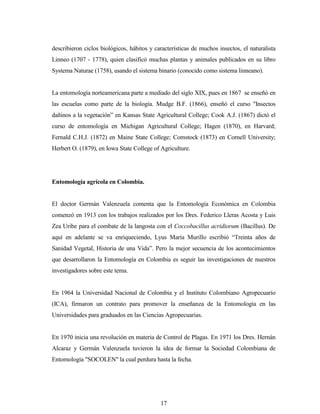 17
describieron ciclos biológicos, hábitos y características de muchos insectos, el naturalista
Linneo (1707 - 1778), quien clasificó muchas plantas y animales publicados en su libro
Systema Naturae (1758), usando el sistema binario (conocido como sistema linneano).
La entomología norteamericana parte a mediado del siglo XIX, pues en 1867 se enseñó en
las escuelas como parte de la biología. Mudge B.F. (1866), enseñó el curso "Insectos
dañinos a la vegetación” en Kansas State Agricultural College; Cook A.J. (1867) dictó el
curso de entomología en Michigan Agricultural College; Hagen (1870), en Harvard;
Fernald C.H.J. (1872) en Maine State College; Comstock (1873) en Cornell University;
Herbert O. (1879), en Iowa State College of Agriculture.
Entomología agrícola en Colombia.
El doctor Germán Valenzuela comenta que la Entomología Económica en Colombia
comenzó en 1913 con los trabajos realizados por los Dres. Federico Lleras Acosta y Luis
Zea Uribe para el combate de la langosta con el Coccobacillus acridiorum (Bacillus). De
aquí en adelante se va enriqueciendo, Lyus María Murillo escribió “Treinta años de
Sanidad Vegetal, Historia de una Vida”. Pero la mejor secuencia de los acontecimientos
que desarrollaron la Entomología en Colombia es seguir las investigaciones de nuestros
investigadores sobre este tema.
En 1964 la Universidad Nacional de Colombia y el Instituto Colombiano Agropecuario
(ICA), firmaron un contrato para promover la enseñanza de la Entomología en las
Universidades para graduados en las Ciencias Agropecuarias.
En 1970 inicia una revolución en materia de Control de Plagas. En 1971 los Dres. Hernán
Alcaraz y Germán Valenzuela tuvieron la idea de formar la Sociedad Colombiana de
Entomología "SOCOLEN" la cual perdura hasta la fecha.
 