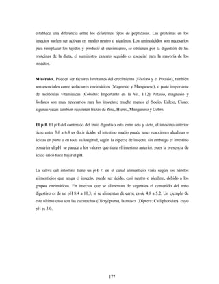 177
establece una diferencia entre los diferentes tipos de peptidasas. Las proteínas en los
insectos suelen ser activas en medio neutro o alcalinos. Los aminoácidos son necesarios
para remplazar los tejidos y producir el crecimiento, se obtienen por la digestión de las
proteínas de la dieta, el suministro externo seguido es esencial para la mayoría de los
insectos.
Minerales. Pueden ser factores limitantes del crecimiento (Fósforo y el Potasio), también
son esenciales como cofactores enzimáticos (Magnesio y Manganeso), o parte importante
de moléculas vitamínicas (Cobalto: Importante en la Vit. B12) Potasio, magnesio y
fosfatos son muy necesarios para los insectos; mucho menos el Sodio, Calcio, Cloro;
algunas veces también requieren trazas de Zinc, Hierro, Manganeso y Cobre.
El pH. El pH del contenido del trato digestivo esta entre seis y siete, el intestino anterior
tiene entre 3.6 a 6.8 es decir ácido, el intestino medio puede tener reacciones alcalinas o
ácidas en parte o en toda su longitud, según la especie de insecto; sin embargo el intestino
posterior el pH se parece a los valores que tiene el intestino anterior, pues la presencia de
ácido úrico hace bajar el pH.
La saliva del intestino tiene un pH 7, en el canal alimenticio varía según los hábitos
alimenticios que tenga el insecto, puede ser ácido, casi neutro o alcalino, debido a los
grupos enzimáticos. En insectos que se alimentan de vegetales el contenido del trato
digestivo es de un pH 8.4 a 10.3; si se alimentan de carne es de 4.8 a 5.2. Un ejemplo de
este ultimo caso son las cucarachas (Dictyóptera), la mosca (Díptera: Calliphoridae) cuyo
pH es 3.0.
 