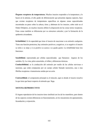 183
Órganos receptores de temperaturas. Muchos insectos responden a la temperatura y lo
hacen en la antenas, el alto grado de diferenciación que presentan algunas especies, hace
que existan receptores de temperaturas específicas en algunas zonas especializadas
encontradas en pares sobre la cabeza, tórax y abdomen de los insectos, sobre todo en el
Orden Ortóptero, en muchos insectos difiere la disposición de las zonas termo receptoras.
Estas zonas también se diferencian por su estructura cuticular y por la formación de la
epidermis circundante.
Irritabilidad. Es la capacidad que tiene el insecto de reaccionar a un estimulo cualquiera.
Tiene una función protectora, hay estímulos positivos y negativos, si es negativo el insecto
se retira o se aleja y si es positivo se acerca o se queda quieto. La irritabilidad tiene tres
funciones:
Sensibilidad, representada por células especializadas que llamamos órganos de los
sentidos. Ej. La vista, pelos sensoriales, el olfato y diferencias térmicas.
Conductibilidad, es la conducción del estimulo por medio de las células nerviosas o
neuronas, que están compuestas por un cuerpo celular llamado neurocitos, una o mas
fibrillas receptoras o transmisoras unidas por un axón.
Contractilidad, el componente principal es el músculo, aquí es donde el insecto resuelve
lo que tiene que hacer respecto al estimulo que llega.
SISTEMA REPRODUCTIVO
El órgano reproductor de los insectos tiene similitud con los de los mamíferos, pero dentro
de las especies existen diferencias en funcionamiento, en los mecanismos de apareamiento,
fecundación y oviposición.
 