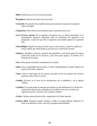 200
Bulbo. Nombre que se le da a la base del escapo
Braquiptero. Insectos que tienen alas muy cortas.
Castración. El conjunto de las modificaciones provocada por la acción de un parásito
sobre el huésped.
Catepisterno. Parte inferior, par de pleuritas que se articulan con la coxa.
Cerco (Cercus: plural). Par de apéndices conspicuos que se sitúan dorsalmente en el
decimoprimer segmento abdominal, entre las membranas del epiprocto y las
paraproctos, a pesar de que falte el segmento once pueden aparecer el segmento
diez.
Ciclo biológico. Significa los datos de todo lo que el insecto hace, y todos los cambios en
forma y hábito que sufren desde la iniciación de su vida hasta la muerte.
Clásperes. Apéndices exteriores, prensiles del gonapófisis y que hacen parte del órgano
genital del macho de los insectos y que sirven para sujetar a la hembra en el
momento de la copula.
Clava. Masa apical, articulada, ensanchada de las antenas
Clípeo. Área comprendida entre la frente y el labro, correspondiente a la parte superior del
aparato bucal (labio superior).
Colon. Entre la mayor parte de los insectos una parte de las tres regiones del intestino
posterior, entre el ileon y el recto.
Cóndilos. Procesos en la base de las articulaciones de la mandíbula y en la cápsula
cefálica.
Cordados. Es un gran grupo de animales que durante su vida embrionaria se le forma una
cuerda dorsal que persiste o desaparece en el adulto en tal caso se le forma un
segundo eje dorsal conocido como columna vertebral.
Corión. Cubierta externa del huevecillo; vulgarmente se le llama cascarón.
Corpora allata. Pequeños cuerpos celulares ovoides, de origen epitelial, dispuestos en
pares en la pared de la aorta cerca de los ganglios hipocelébrales.
 