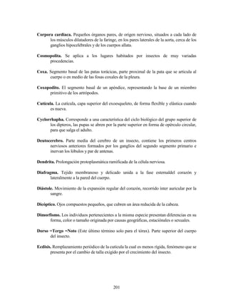 201
Corpora cardiaca. Pequeños órganos pares, de origen nervioso, situados a cada lado de
los músculos dilatadores de la faringe, en los pares laterales de la aorta, cerca de los
ganglios hipocelébrales y de los cuerpos allata.
Cosmopolita. Se aplica a los lugares habitados por insectos de muy variadas
procedencias.
Coxa. Segmento basal de las patas torácicas, parte proximal de la pata que se articula al
cuerpo o en medio de las fosas coxales de la pleura.
Coxopodito. El segmento basal de un apéndice, representando la base de un miembro
primitivo de los artrópodos.
Cutícula. La cutícula, capa superior del exoesqueleto, de forma flexible y elástica cuando
es nueva.
Cyclorrhapha. Corresponde a una característica del ciclo biológico del grupo superior de
los dípteros, las pupas se abren por la parte superior en forma de opérculo circular,
para que salga el adulto.
Deutocerebro. Parte media del cerebro de un insecto, contiene los primeros centros
nerviosos anteriores formados por los ganglios del segundo segmento primario e
inervan los lóbulos y par de antenas.
Dendrita. Prolongación protoplasmática ramificada de la célula nerviosa.
Diafragma. Tejido membranoso y delicado unida a la fase esternaldel corazón y
lateralmente a la pared del cuerpo.
Diástole. Movimiento de la expansión regular del corazón, recorrido ínter auricular por la
sangre.
Dicóptico. Ojos compuestos pequeños, que cubren un área reducida de la cabeza.
Dimorfismo. Los individuos pertenecientes a la misma especie presentan diferencias en su
forma, color o tamaño originada por causas geográficas, estaciónales o sexuales.
Dorso =Tergo =Noto (Este último término solo para el tórax). Parte superior del cuerpo
del insecto.
Ecdisis. Remplazamiento periódico de la cutícula la cual es menos rígida, fenómeno que se
presenta por el cambio de talla exigido por el crecimiento del insecto.
 