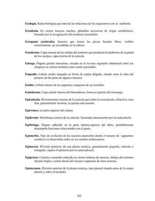 202
Ecología. Rama biológica que trata de las relaciones de los organismos con su ambiente.
Ectadenia. En ciertos insectos machos, glándulas accesorias de origen ectodérmico,
formado por la invaginación del conducto eyaculador.
Ectognato (ectótrafo). Insectos que tienen las piezas bucales libres, visibles
exteriormente, no escondidas en la cabeza.
Ectodermo. Capa externa de las células del embrión que producen la epidermis de la pared
de los cuerpos, capa externa de la cutícula.
Edeago, Órgano genital masculino, situado en el noveno segmento abdominal entre los
clasperes se conoce también como canal eyaculador.
Empodio. Lóbulo medio alargado en forma de espina delgada, situado entre la uñas del
pretarso de las patas de algunos insectos.
Endito. Lóbulo interno de un segmento cualquiera de un miembro.
Endodermo. Capa celular interna del blastodermo, forma el epitelio del estomago.
Epicutícula. Revestimiento externo de la cutícula que cubre la exocutícula, refractiva, muy
fina, generalmente incolora, la quitina está ausente.
Epicraneo. La parte superior del cráneo.
Epidermis. Membrana exterior de la cutícula. Secretada internamente por la endocuticila
Epifaringe. Órgano adherido en la parte interna-superior del labro, probablemente
desempeña funciones relacionadas con el gusto.
Epimorfos. Tipo de evolución de los insectos anamorfos donde el numero de segmentos
somáticos se desarrollan todos en sus estados embrionarios.
Epimeron. División posterior de una pleura torácica, generalmente pequeña, estrecha o
triangular, separa el episterno por la sutura pleural.
Epiprocto. Cojinete a menudo reducido en ciertos ordenes de insectos, debajo del extremo
décimo tergito, o parte dorsal del onceavo segmento de otros insectos.
Epìsternum. División anterior de la pleura torácica, área pleural situada antes de la sutura
pleural y sobre el trocánter.
 