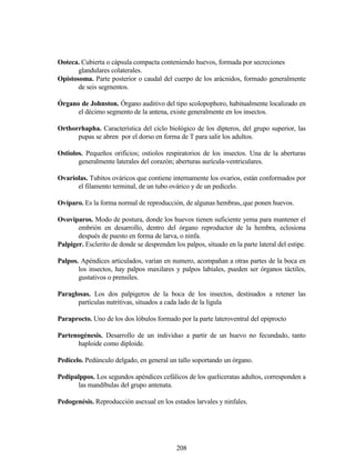 208
Ooteca. Cubierta o cápsula compacta conteniendo huevos, formada por secreciones
glandulares colaterales.
Opistosoma. Parte posterior o caudal del cuerpo de los arácnidos, formado generalmente
de seis segmentos.
Órgano de Johnston. Órgano auditivo del tipo scolopophoro, habitualmente localizado en
el décimo segmento de la antena, existe generalmente en los insectos.
Orthorrhapha. Característica del ciclo biológico de los dípteros, del grupo superior, las
pupas se abren por el dorso en forma de T para salir los adultos.
Ostiolos. Pequeños orificios; ostiolos respiratorios de los insectos. Una de la aberturas
generalmente laterales del corazón; aberturas aurícula-ventriculares.
Ovariolas. Tubitos ováricos que contiene internamente los ovarios, están conformados por
el filamento terminal, de un tubo ovárico y de un pedicelo.
Ovíparo. Es la forma normal de reproducción, de algunas hembras,.que ponen huevos.
Ovoviparos. Modo de postura, donde los huevos tienen suficiente yema para mantener el
embrión en desarrollo, dentro del órgano reproductor de la hembra, eclosiona
después de puesto en forma de larva, o ninfa.
Palpiger. Esclerito de donde se desprenden los palpos, situado en la parte lateral del estipe.
Palpos. Apéndices articulados, varían en numero, acompañan a otras partes de la boca en
los insectos, hay palpos maxilares y palpos labiales, pueden ser órganos táctiles,
gustativos o prensiles.
Paraglosas. Los dos palpigeros de la boca de los insectos, destinados a retener las
partículas nutritivas, situados a cada lado de la ligula
Paraprocto. Uno de los dos lóbulos formado por la parte lateroventral del epiprocto
Partenogénesis. Desarrollo de un individuo a partir de un huevo no fecundado, tanto
haploide como diploide.
Pedícelo. Pedúnculo delgado, en general un tallo soportando un órgano.
Pedipalppos. Los segundos apéndices cefálicos de los queliceratas adultos, corresponden a
las mandíbulas del grupo antenata.
Pedogenésis. Reproducción asexual en los estados larvales y ninfales.
 