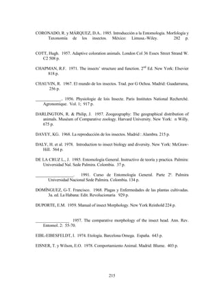 215
CORONADO, R. y MÁRQUEZ, D.A.. 1985. Introducción a la Entomología. Morfología y
Taxonomía de los insectos. México: Limusa.-Wiley. 282 p.
COTT, Hugh. 1957. Adaptive coloration animals. London Col 36 Essex Street Strand W.
C2 508 p.
CHAPMAN, R.F. 1971. The insects’ structure and function. 2nd
Ed. New York: Elsevier
818 p.
CHAUVIN, R. 1967. El mundo de los insectos. Trad. por G Ochoa. Madrid: Guadarrama,
256 p.
____________.. 1956. Physiologie de lois Insecte. Paris Institutes National Recherché.
Agronomique. Vol. 1; 917 p.
DARLINGTON, R. & Philip, J. 1957. Zoogeography: The geographical distribution of
animals. Muséum of Comparative zoology. Harvard University. New York: n Willy.
675 p.
DAVEY, KG. 1968. La reproducción de los insectos. Madrid : Alambra. 215 p.
DALY, H. et al. 1978. Introduction to insect biology and diversity. New York: McGraw-
Hill. 564 p.
DE LA CRUZ L., J. 1985. Entomología General. Instructivo de teoría y practica. Palmira:
Universidad Nal. Sede Palmira. Colombia. 37 p.
__________________. 1991. Curso de Entomología General. Parte 2ª. Palmira
Universidad Nacional Sede Palmira. Colombia. 134 p.
DOMÍNGUEZ, G-T. Francisco. 1968. Plagas y Enfermedades de las plantas cultivadas.
3a. ed. La Habana: Edit. Revolucionaria 929 p.
DUPORTE, E.M. 1959. Manual of insect Morphology. New York Reinhold 224 p.
________________ 1957. The comparative morphology of the insect head. Ann. Rev.
Entomol. 2: 55-70.
EIBL-EIBESFELDT, I. 1974. Etología. Barcelona Omega. España. 643 p.
EISNER, T. y Wilson, E.O. 1978. Comportamiento Animal. Madrid: Blume. 403 p.
 