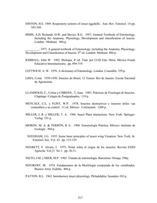217
HINTON, H.E. 1969. Respiratory systems of insect eggshells. Ann. Rev. Entomol. 14 pp.
343-368.
IMMS, A.D. Richards, O.W. and Davies, R.G. 1957. General Textbook of Entomology,
Including the Anatomy, Physiology, Development and classification of insects.
London: Methuen 886 p.
_________. 1977. A general textbook of Entomology: including the Anatomy, Physiology,
Development and Classification of Insects: 9th
ed. London: Methuen. 886 p.
KIMBALL, John W. 1982. Biología. 4ª ed. Trad. por LUIS Edo. Mora. México Fondo
Educativo Interamericano, pp. 694-719.
LEFTWICH. A. W. 1976. A dictionary of Entomology. London. Constable. 359 p.
LIMA, Costa. 1939-1950. Insectos do Brasil. 12 Tomos. Rio de Janeiro: Escola Nacional
de Agronomía.
LLANDERAl, C., Celina y CIBRIÁN., T, Juan. 1983. Prácticas de Fisiología de Insectos.
Chapingo: Colegio de Postgraduados, 119 p.
METCALF, C.L. y FLINT, W.P. 1978. Insectos destructivos e insectos útiles: sus
costumbres y su control.. 11 ed. México: Continental. 1208 p.
MILLER, J. R. y MILLER, T. A. 1986. Insect Plant interactions. New York: Springer-
Verlag 331 p.
MORÓN, M. A. & TERRÓN, R A. 1988. Entomología Práctica. México: Instituto de
Ecología 504 p.
NEEDHAM, J.G. 1935. Some basic principles of insect wing Venation. New York: In.
Entomol. Soc. Vol. 43. pp. 113-129.
NEGRETT, F. Alvaro, J. 1975. Notas sobre el origen de los insectos. Revista ESSO
Agrícola. Vol.21 No 1. pp. 26-31.
NIETO, J.M. y MIER, M.P. 1985. Tratado de entomología. Barcelona: Omega 598p.
NOVIKOFF, M. 1974. Fundamentos de la Morfología comparada de los vertebrados.
Buenos Aires Eudeba. 466 p.
PATTON. R.L. 1963. Introductory insect physiology. Philadelphia: Saunders 103 p.
 