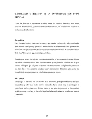 24
IMPORTANCIA Y RELACION DE LA ENTOMOLOGIA CON OTRAS
CIENCIAS.
Como los insectos se encuentran en todas partes del universo formando unas masas
colosales de seres vivos, y se relacionan con otras ciencias, los hacen sujetos favoritos de
los hombres de laboratorio.
En genética.
Las células de los insectos se caracterizan por ser grandes, razón por la cual son utilizados
para estudios citológicos y genéticos. Anteriormente las experimentaciones genéticas las
hacían con conejillos de indias, hasta que se demostró la conveniencia de utilizar la "mosca
de la fruta" Drosophila spp, en este tipo de trabajo.
Esta pequeña mosca está sujeta a variaciones tremendas en sus caracteres externos visibles,
las células contienen cuatro pares de cromosomas y sus glándulas salivales son de gran
tamaño como para que los genes se puedan ver al microscopio. Completa una generación
en diez días y los genetistas pueden hacer cruzamientos diferentes, gran parte del
conocimiento genético se debe al estudio de esta pequeña mosca.
En Ecología.
La ecología se relaciona con los insectos en la naturaleza, principalmente en los bosques,
las praderas y sobre todo en los campos cultivados. Se ha tenido muy en cuenta para la
mayoría de las investigaciones de éste siglo, ya que este fenómeno no se ha estudiado
suficientemente, pero hoy en día se ha llegado a la Ecología Moderna basada en el sistema
Cibernético.
 